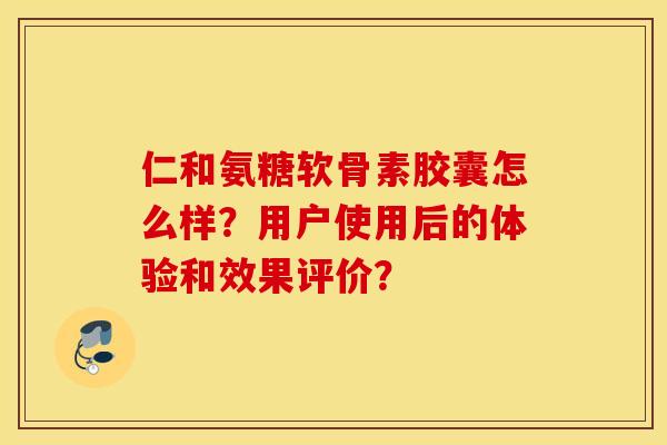 仁和氨糖软骨素胶囊怎么样？用户使用后的体验和效果评价？