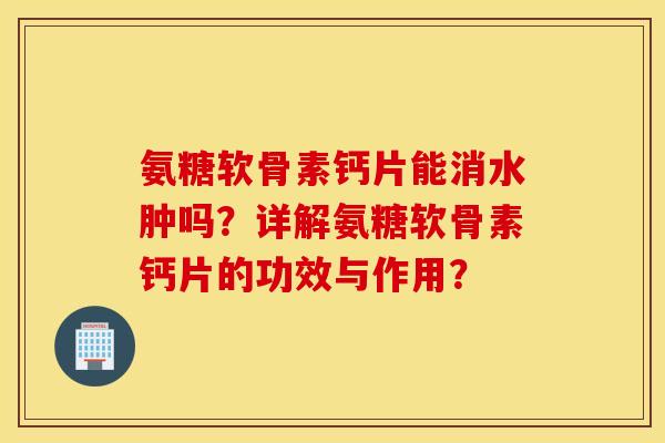 氨糖软骨素钙片能消水肿吗？详解氨糖软骨素钙片的功效与作用？