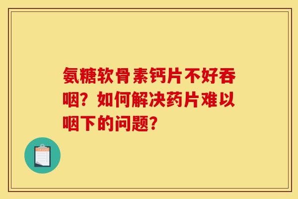 氨糖软骨素钙片不好吞咽?如何解决药片难以咽下的问题? 氨糖软骨素钙片不好吞咽?如何解决药片难以咽下的问题?