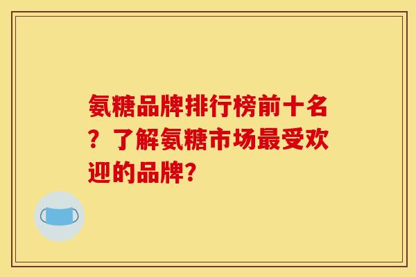 氨糖品牌排行榜前十名？了解氨糖市场最受欢迎的品牌？
