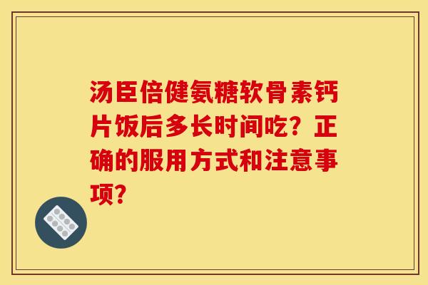 汤臣倍健氨糖软骨素钙片饭后多长时间吃？正确的服用方式和注意事项？