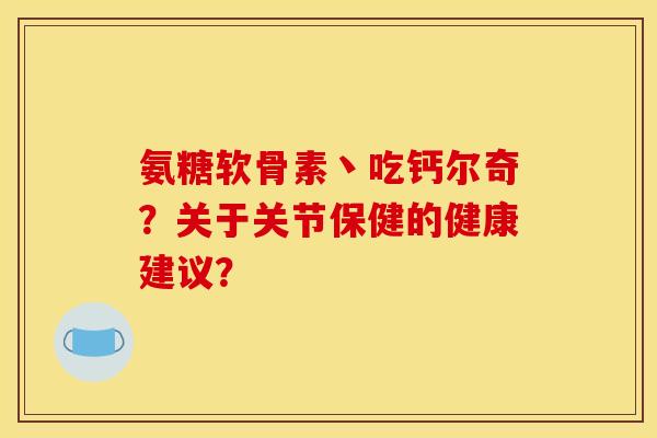 氨糖软骨素丶吃钙尔奇？关于关节保健的健康建议？