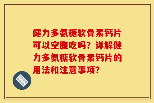 健力多氨糖软骨素钙片可以空腹吃吗？详解健力多氨糖软骨素钙片的用法和注意事项？