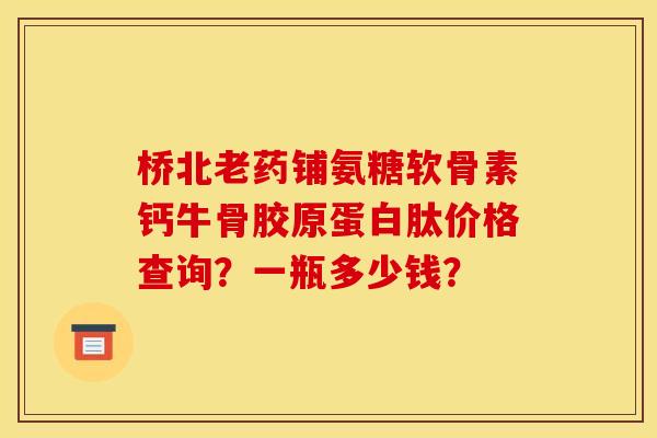 桥北老药铺氨糖软骨素钙牛骨胶原蛋白肽价格查询?一瓶多少钱? 桥北老药铺氨糖软骨素钙牛骨胶原蛋白肽价格查询?一瓶多少钱?