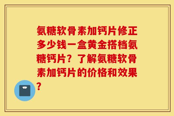 氨糖软骨素加钙片修正多少钱一盒黄金搭档氨糖钙片？了解氨糖软骨素加钙片的价格和效果？