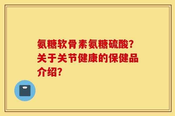 氨糖软骨素氨糖硫酸？关于关节健康的保健品介绍？