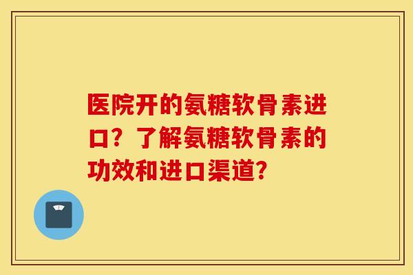 医院开的氨糖软骨素进口？了解氨糖软骨素的功效和进口渠道？
