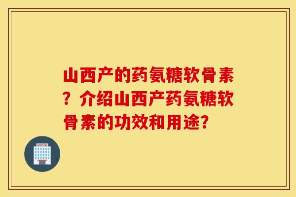 山西产的药氨糖软骨素?介绍山西产药氨糖软骨素的功效和用途? 山西产的药氨糖软骨素?介绍山西产药氨糖软骨素的功效和用途?