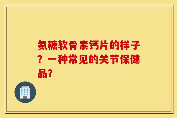 氨糖软骨素钙片的样子？一种常见的关节保健品？