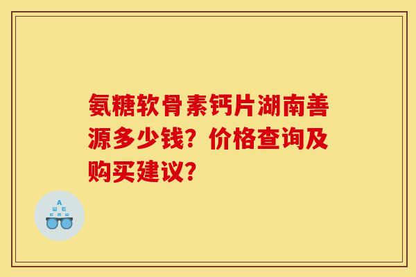 氨糖软骨素钙片湖南善源多少钱?价格查询及购买建议? 氨糖软骨素钙片湖南善源多少钱?价格查询及购买建议?