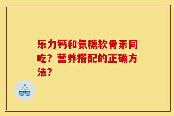 乐力钙和氨糖软骨素同吃？营养搭配的正确方法？