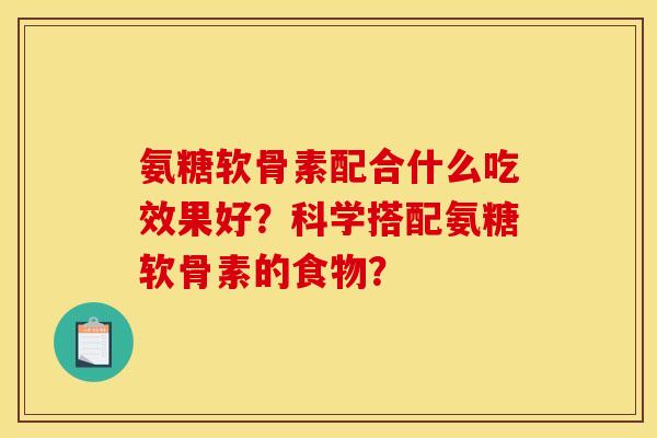 氨糖软骨素配合什么吃效果好?科学搭配氨糖软骨素的食物? 氨糖软骨素配合什么吃效果好?科学搭配氨糖软骨素的食物?