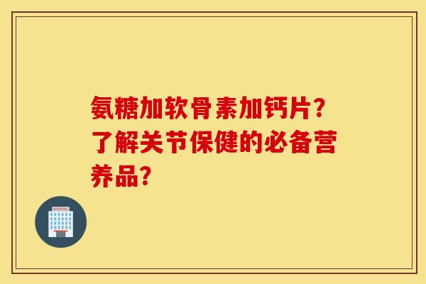 氨糖加软骨素加钙片？了解关节保健的必备营养品？