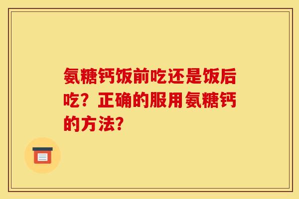 氨糖钙饭前吃还是饭后吃？正确的服用氨糖钙的方法？
