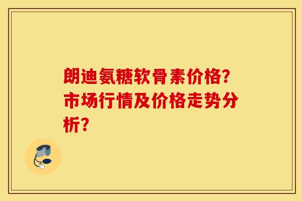 朗迪氨糖软骨素价格？市场行情及价格走势分析？