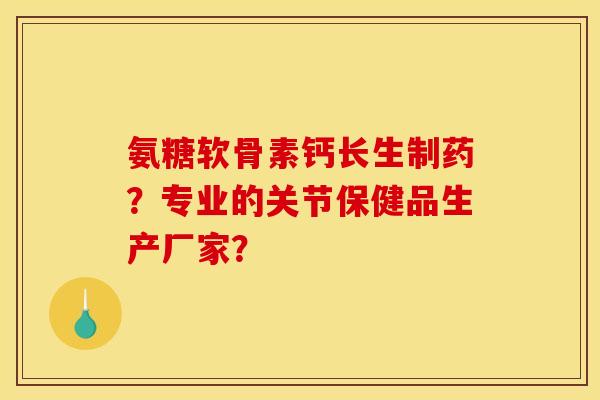 氨糖软骨素钙长生制药？专业的关节保健品生产厂家？