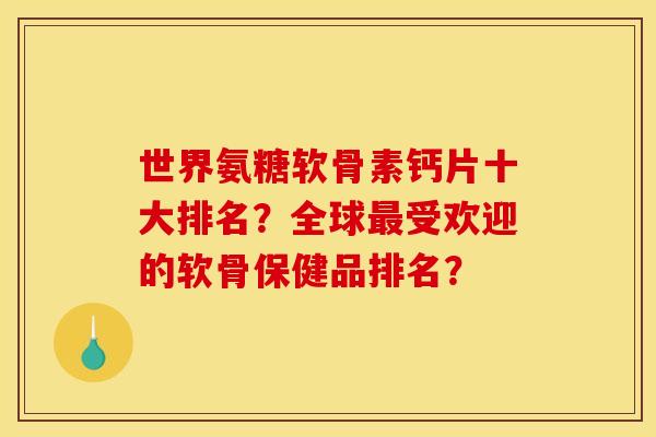 世界氨糖软骨素钙片十大排名？全球最受欢迎的软骨保健品排名？