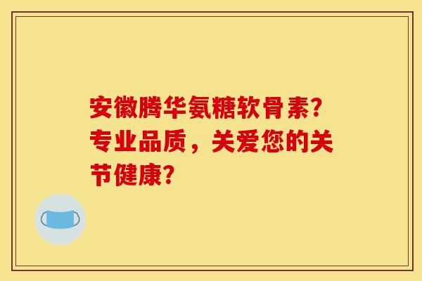 安徽腾华氨糖软骨素？专业品质，关爱您的关节健康？