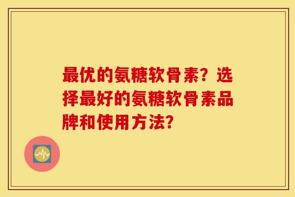 最优的氨糖软骨素？选择最好的氨糖软骨素品牌和使用方法？