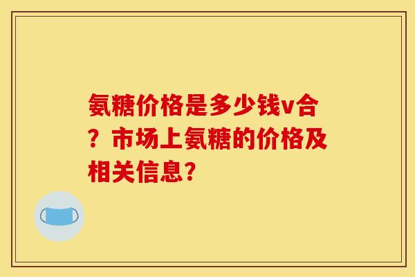 氨糖价格是多少钱v合？市场上氨糖的价格及相关信息？
