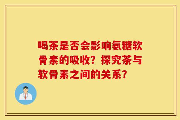 喝茶是否会影响氨糖软骨素的吸收？探究茶与软骨素之间的关系？