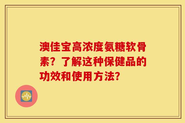 澳佳宝高浓度氨糖软骨素？了解这种保健品的功效和使用方法？