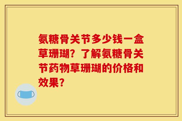 氨糖骨关节多少钱一盒草珊瑚？了解氨糖骨关节药物草珊瑚的价格和效果？