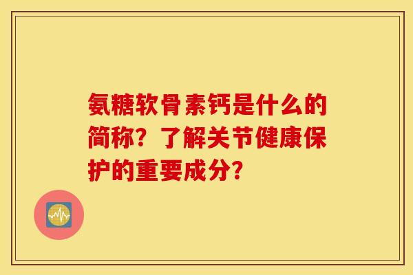 氨糖软骨素钙是什么的简称？了解关节健康保护的重要成分？