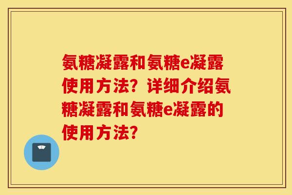 氨糖凝露和氨糖e凝露使用方法?详细介绍氨糖凝露和氨糖e凝露的使用方法? 氨糖凝露和氨糖e凝露使用方法?详细介绍氨糖凝露和氨糖e凝露的使用方法?