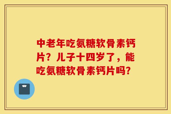 中老年吃氨糖软骨素钙片？儿子十四岁了，能吃氨糖软骨素钙片吗？