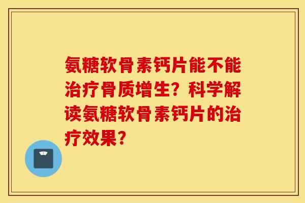 氨糖软骨素钙片能不能治疗骨质增生?科学解读氨糖软骨素钙片的治疗效果? 氨糖软骨素钙片能不能治疗骨质增生?科学解读氨糖软骨素钙片的治疗效果?