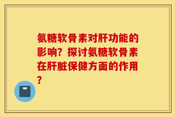 氨糖软骨素对肝功能的影响？探讨氨糖软骨素在肝脏保健方面的作用？