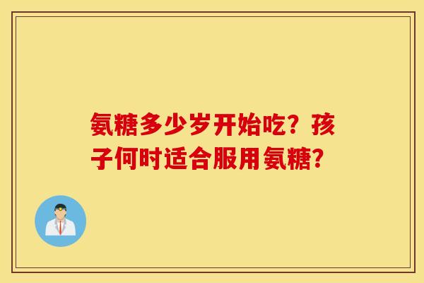 氨糖多少岁开始吃？孩子何时适合服用氨糖？