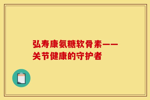 弘寿康氨糖软骨素——关节健康的守护者
