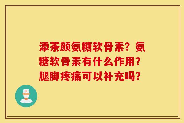 添茶颜氨糖软骨素？氨糖软骨素有什么作用？腿脚疼痛可以补充吗？