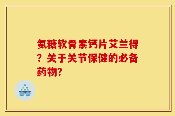 氨糖软骨素钙片艾兰得？关于关节保健的必备药物？