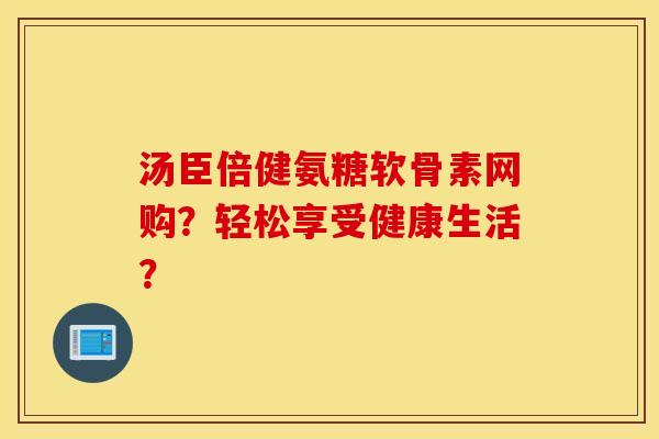 汤臣倍健氨糖软骨素网购?轻松享受健康生活? 汤臣倍健氨糖软骨素网购?轻松享受健康生活?