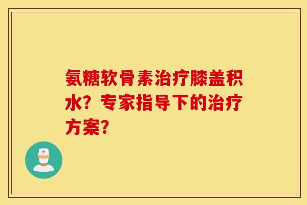氨糖软骨素治疗膝盖积水？专家指导下的治疗方案？