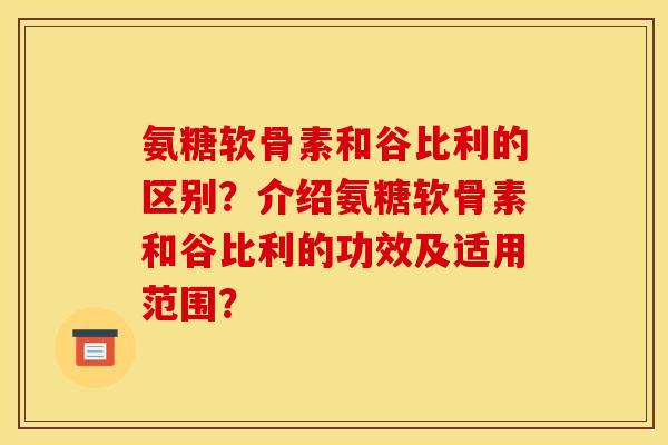 氨糖软骨素和谷比利的区别?介绍氨糖软骨素和谷比利的功效及适用范围? 氨糖软骨素和谷比利的区别?介绍氨糖软骨素和谷比利的功效及适用范围?