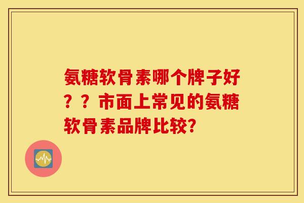 氨糖软骨素哪个牌子好??市面上常见的氨糖软骨素品牌比较? 氨糖软骨素哪个牌子好??市面上常见的氨糖软骨素品牌比较?
