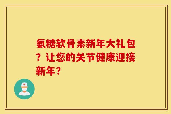 氨糖软骨素新年大礼包?让您的关节健康迎接新年? 氨糖软骨素新年大礼包?让您的关节健康迎接新年?