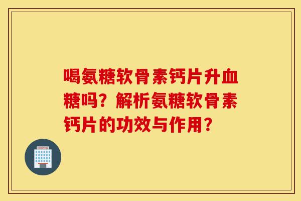 喝氨糖软骨素钙片升血糖吗？解析氨糖软骨素钙片的功效与作用？