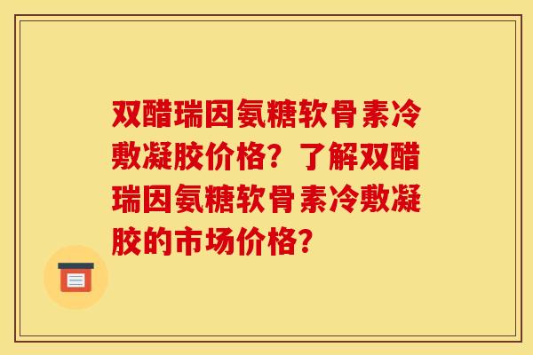 双醋瑞因氨糖软骨素冷敷凝胶价格？了解双醋瑞因氨糖软骨素冷敷凝胶的市场价格？