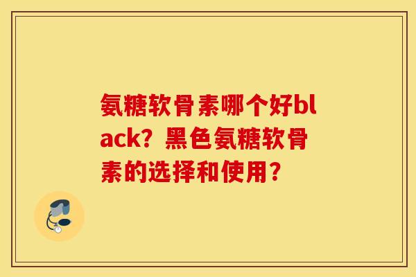 氨糖软骨素哪个好black？黑色氨糖软骨素的选择和使用？