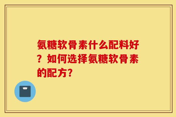氨糖软骨素什么配料好?如何选择氨糖软骨素的配方? 氨糖软骨素什么配料好?如何选择氨糖软骨素的配方?
