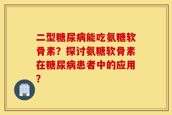 二型糖尿病能吃氨糖软骨素？探讨氨糖软骨素在糖尿病患者中的应用？