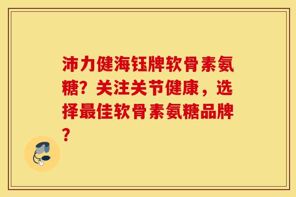 沛力健海钰牌软骨素氨糖?关注关节健康,选择最佳软骨素氨糖品牌? 沛力健海钰牌软骨素氨糖?关注关节健康,选择最佳软骨素氨糖品牌?