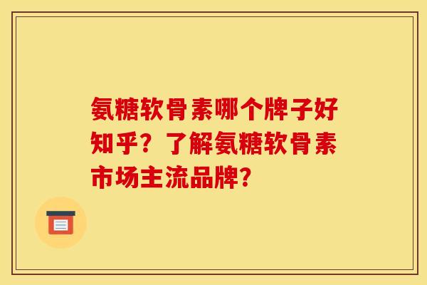 氨糖软骨素哪个牌子好知乎？了解氨糖软骨素市场主流品牌？