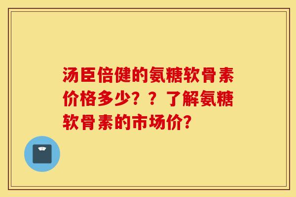 汤臣倍健的氨糖软骨素价格多少？？了解氨糖软骨素的市场价？