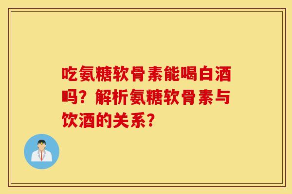 吃氨糖软骨素能喝白酒吗？解析氨糖软骨素与饮酒的关系？